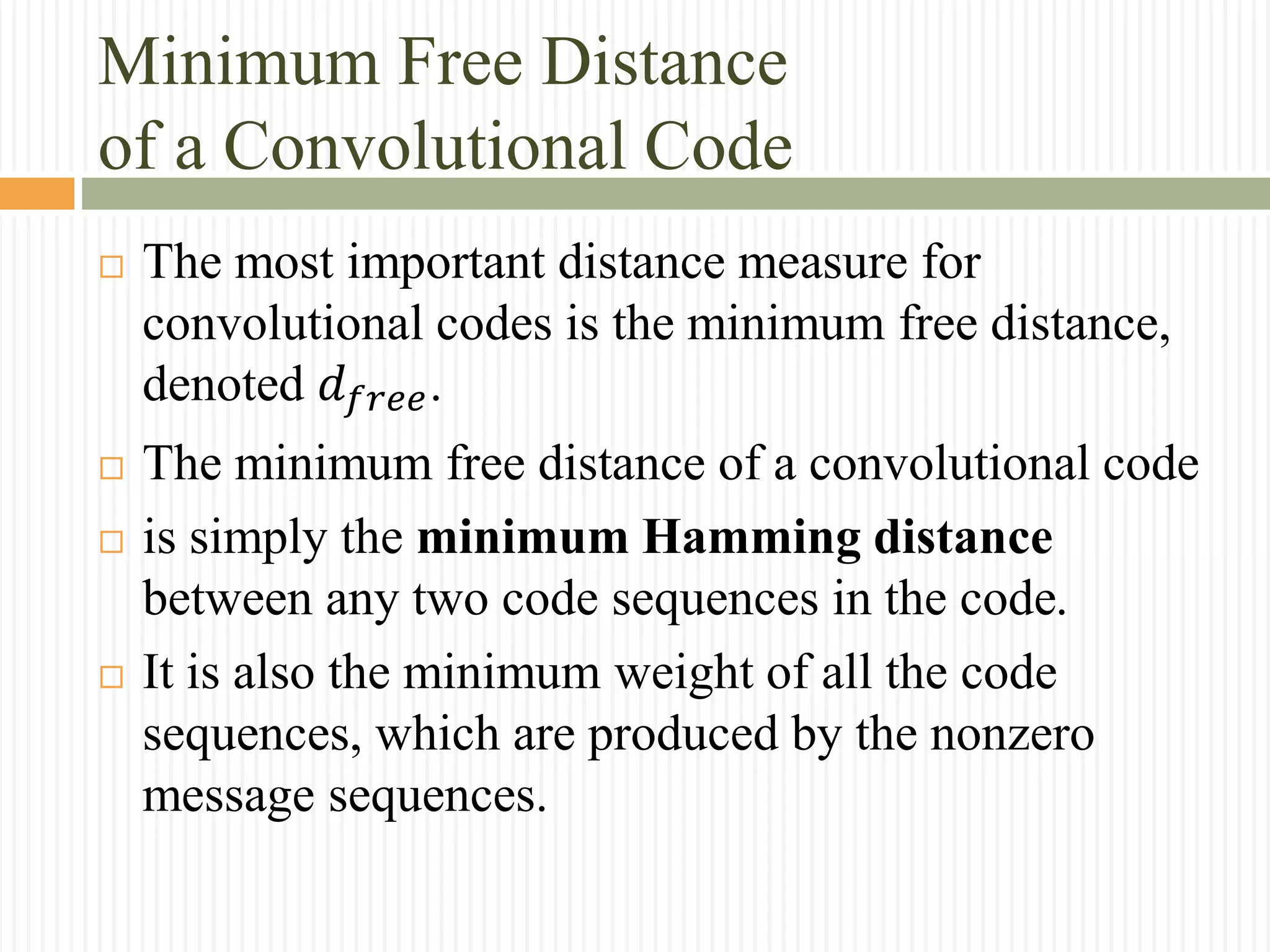 Minimum Free Distance
of a Convolutional Code
 The most important distance measure for
convolutional codes is the minimum free distance,
denoted 𝑑 𝑓𝑟𝑒𝑒.
 The minimum free distance of a convolutional code
 is simply the minimum Hamming distance
between any two code sequences in the code.
 It is also the minimum weight of all the code
sequences, which are produced by the nonzero
message sequences.
 