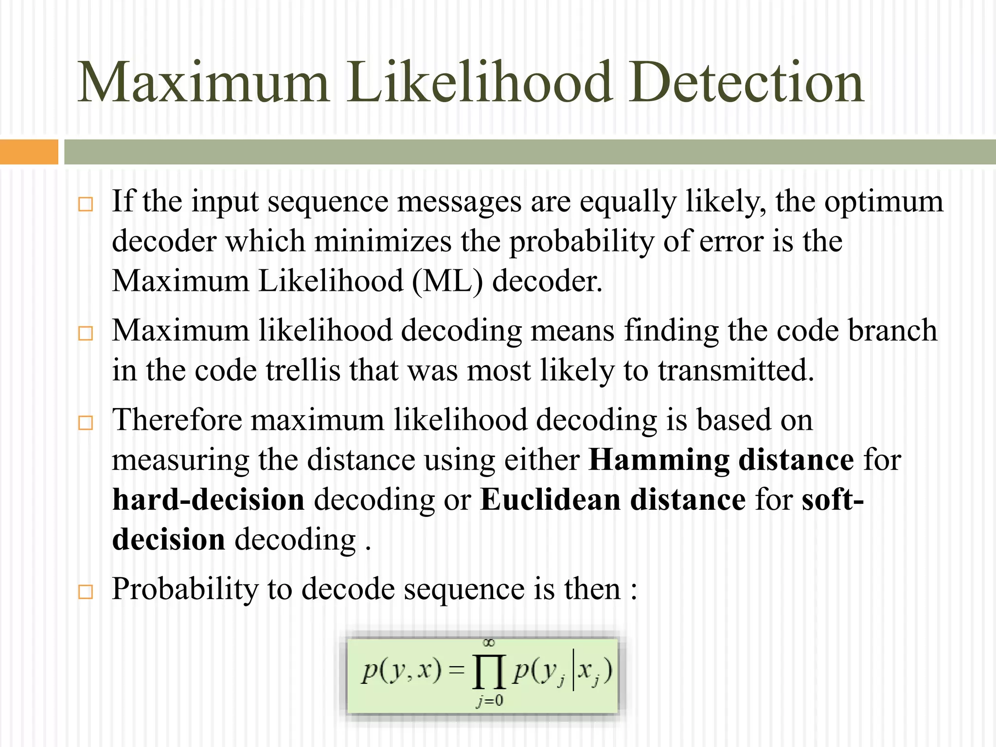 Maximum Likelihood Detection
 If the input sequence messages are equally likely, the optimum
decoder which minimizes the probability of error is the
Maximum Likelihood (ML) decoder.
 Maximum likelihood decoding means finding the code branch
in the code trellis that was most likely to transmitted.
 Therefore maximum likelihood decoding is based on
measuring the distance using either Hamming distance for
hard-decision decoding or Euclidean distance for soft-
decision decoding .
 Probability to decode sequence is then :
 