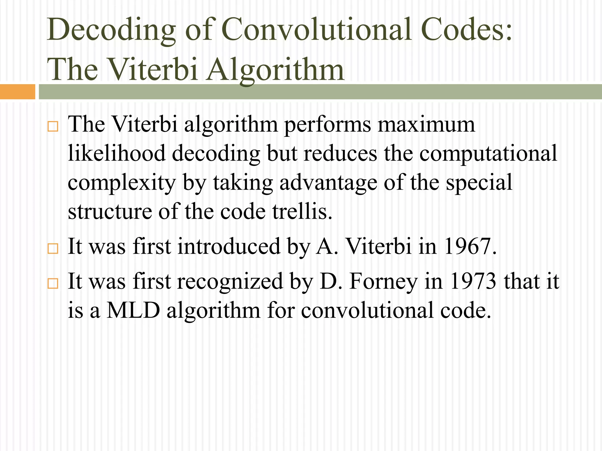 Decoding of Convolutional Codes:
The Viterbi Algorithm
 The Viterbi algorithm performs maximum
likelihood decoding but reduces the computational
complexity by taking advantage of the special
structure of the code trellis.
 It was first introduced by A. Viterbi in 1967.
 It was first recognized by D. Forney in 1973 that it
is a MLD algorithm for convolutional code.
 