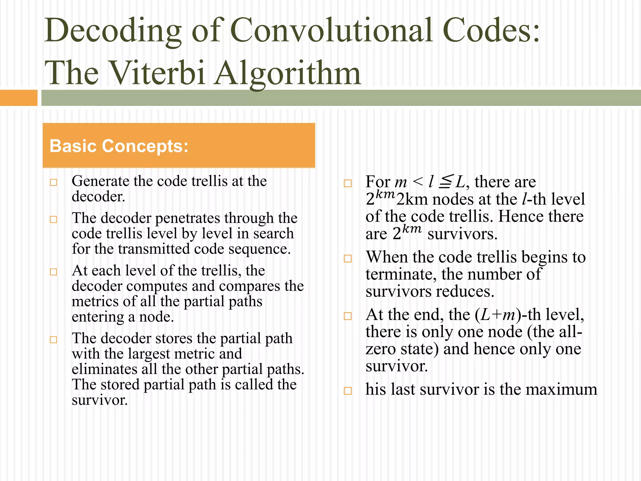 Decoding of Convolutional Codes:
The Viterbi Algorithm
 Generate the code trellis at the
decoder.
 The decoder penetrates through the
code trellis level by level in search
for the transmitted code sequence.
 At each level of the trellis, the
decoder computes and compares the
metrics of all the partial paths
entering a node.
 The decoder stores the partial path
with the largest metric and
eliminates all the other partial paths.
The stored partial path is called the
survivor.
 For m < l ≦ L, there are
2 𝑘𝑚2km nodes at the l-th level
of the code trellis. Hence there
are 2 𝑘𝑚 survivors.
 When the code trellis begins to
terminate, the number of
survivors reduces.
 At the end, the (L+m)-th level,
there is only one node (the all-
zero state) and hence only one
survivor.
 his last survivor is the maximum
Basic Concepts:
 
