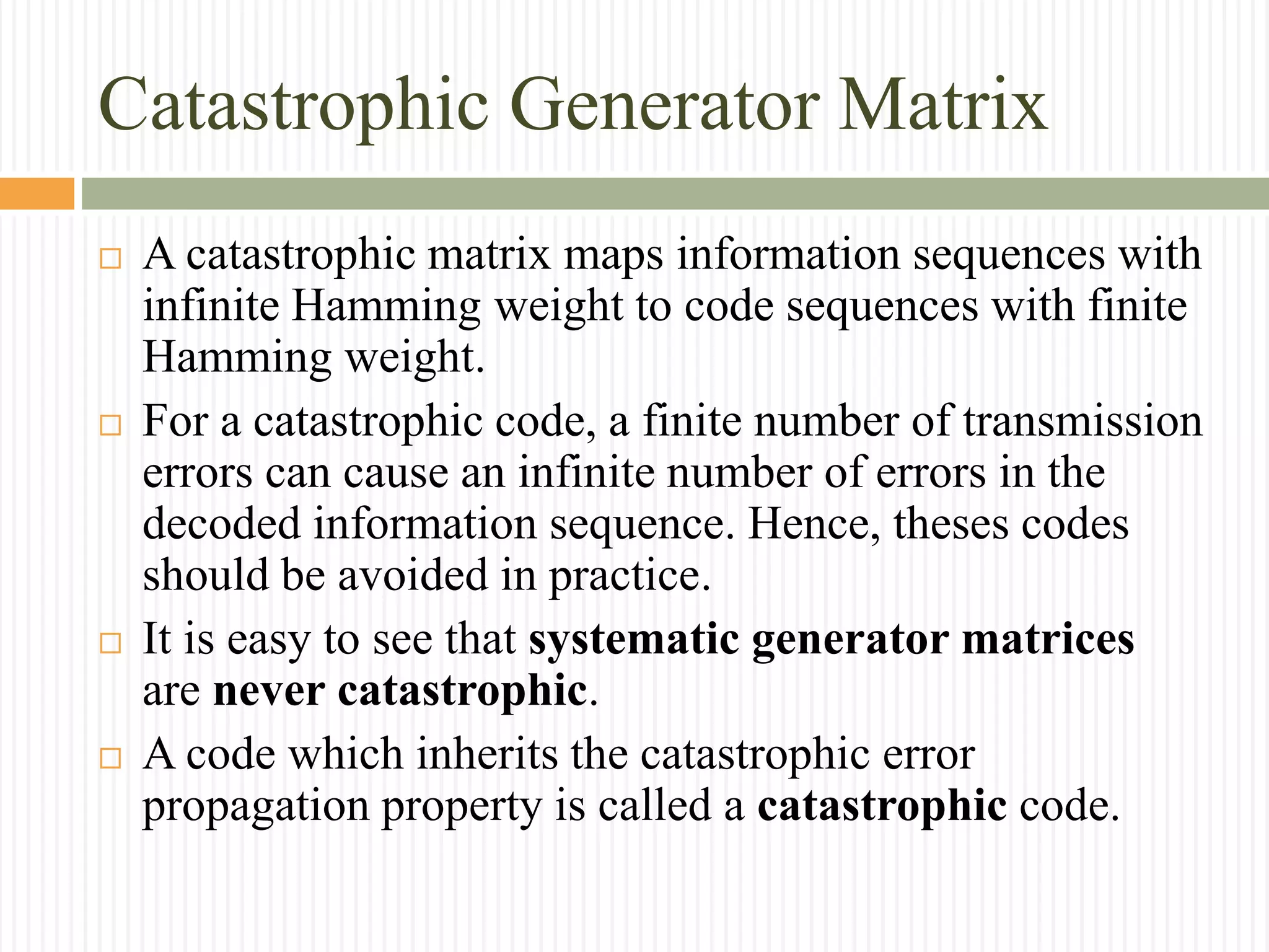 Catastrophic Generator Matrix
 A catastrophic matrix maps information sequences with
infinite Hamming weight to code sequences with finite
Hamming weight.
 For a catastrophic code, a finite number of transmission
errors can cause an infinite number of errors in the
decoded information sequence. Hence, theses codes
should be avoided in practice.
 It is easy to see that systematic generator matrices
are never catastrophic.
 A code which inherits the catastrophic error
propagation property is called a catastrophic code.
 