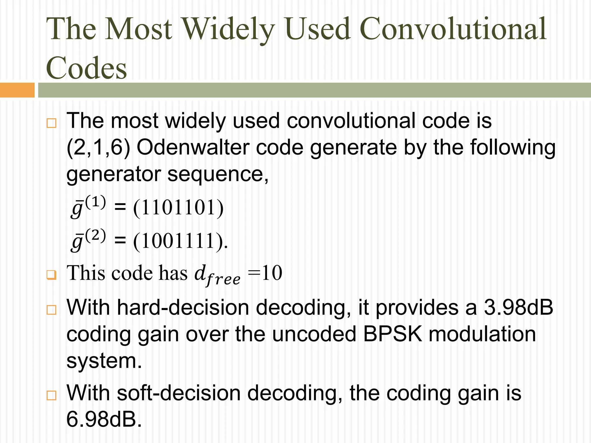 The Most Widely Used Convolutional
Codes
 The most widely used convolutional code is
(2,1,6) Odenwalter code generate by the following
generator sequence,
𝑔(1)
= (1101101)
𝑔(2) = (1001111).
 This code has 𝑑 𝑓𝑟𝑒𝑒 =10
 With hard-decision decoding, it provides a 3.98dB
coding gain over the uncoded BPSK modulation
system.
 With soft-decision decoding, the coding gain is
6.98dB.
 
