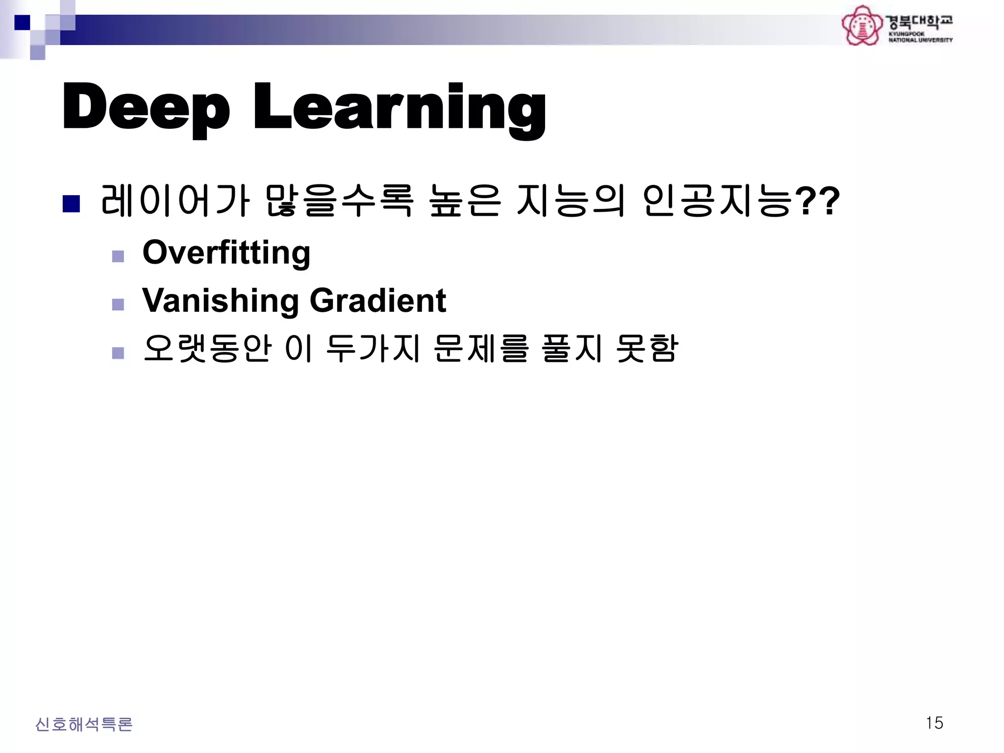 Deep Learning
 레이어가 많을수록 높은 지능의 인공지능??
 Overfitting
 Vanishing Gradient
 오랫동안 이 두가지 문제를 풀지 못함
신호해석특론 15
 