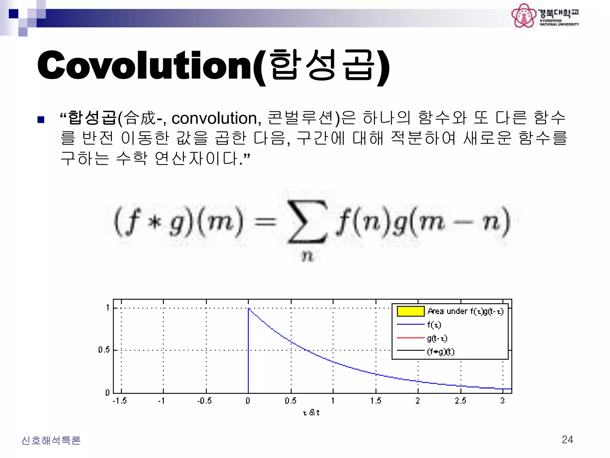 Covolution(합성곱)
신호해석특론 24
 “합성곱(合成-, convolution, 콘벌루션)은 하나의 함수와 또 다른 함수
를 반전 이동한 값을 곱한 다음, 구간에 대해 적분하여 새로운 함수를
구하는 수학 연산자이다.”
 