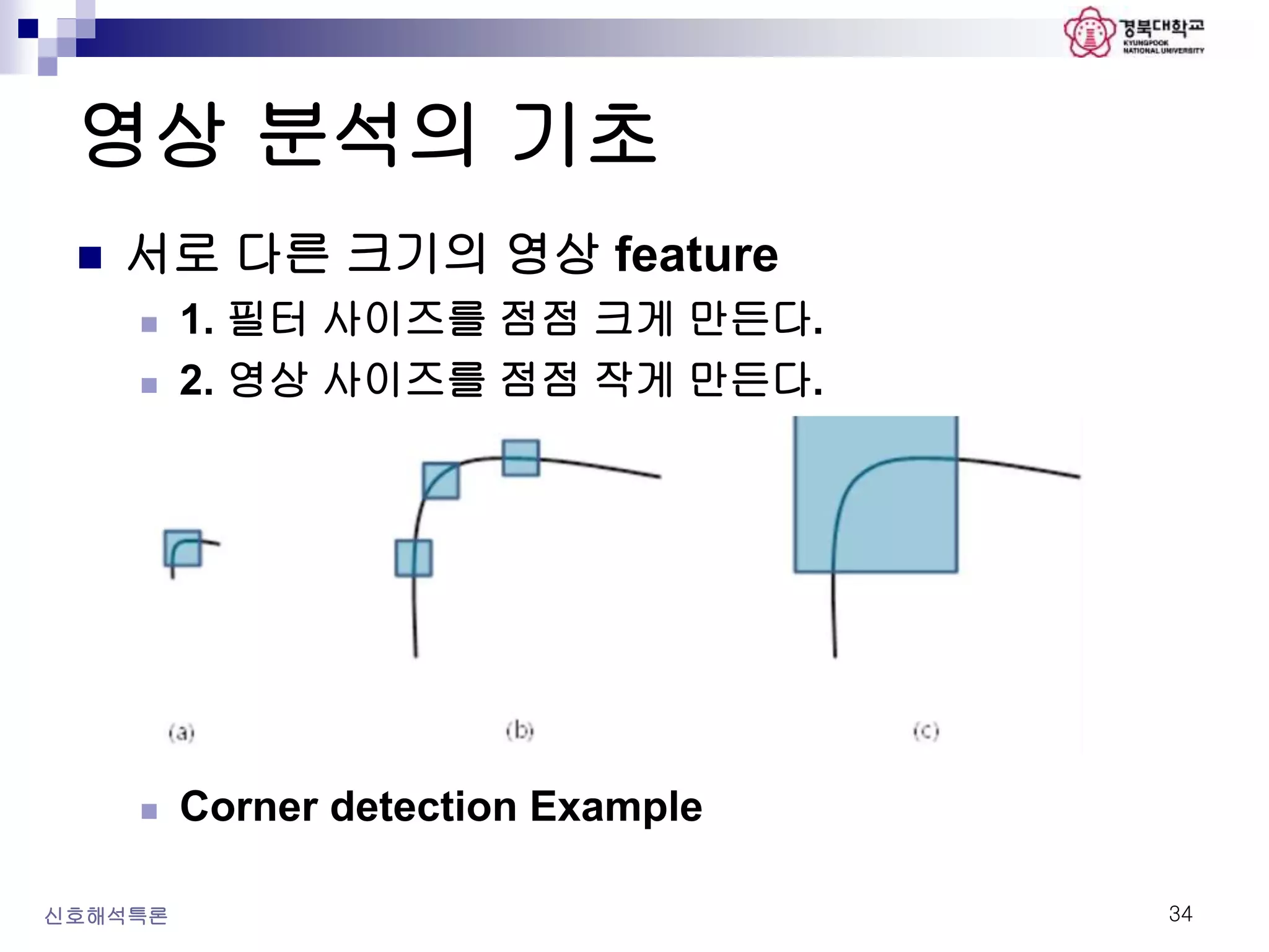영상 분석의 기초
신호해석특론 34
 서로 다른 크기의 영상 feature
 1. 필터 사이즈를 점점 크게 만든다.
 2. 영상 사이즈를 점점 작게 만든다.
 Corner detection Example
 