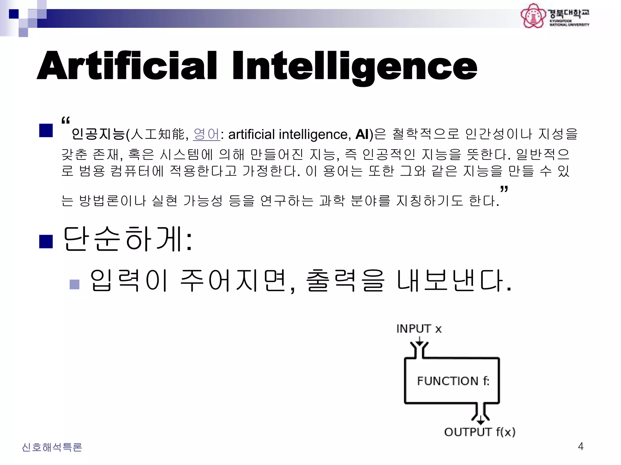 Artificial Intelligence
 “인공지능(人工知能, 영어: artificial intelligence, AI)은 철학적으로 인간성이나 지성을
갖춘 존재, 혹은 시스템에 의해 만들어진 지능, 즉 인공적인 지능을 뜻한다. 일반적으
로 범용 컴퓨터에 적용한다고 가정한다. 이 용어는 또한 그와 같은 지능을 만들 수 있
는 방법론이나 실현 가능성 등을 연구하는 과학 분야를 지칭하기도 한다.”
 단순하게:
 입력이 주어지면, 출력을 내보낸다.
신호해석특론 4
 