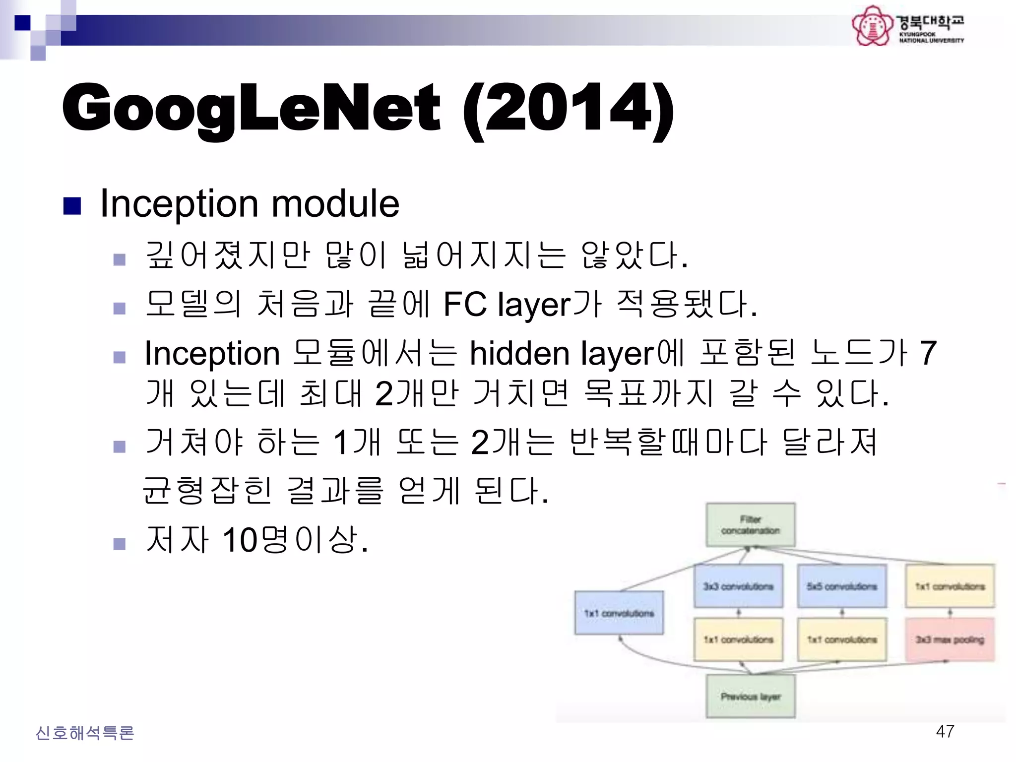 GoogLeNet (2014)
신호해석특론 47
 Inception module
 깊어졌지만 많이 넓어지지는 않았다.
 모델의 처음과 끝에 FC layer가 적용됐다.
 Inception 모듈에서는 hidden layer에 포함된 노드가 7
개 있는데 최대 2개만 거치면 목표까지 갈 수 있다.
 거쳐야 하는 1개 또는 2개는 반복할때마다 달라져
균형잡힌 결과를 얻게 된다.
 저자 10명이상.
 