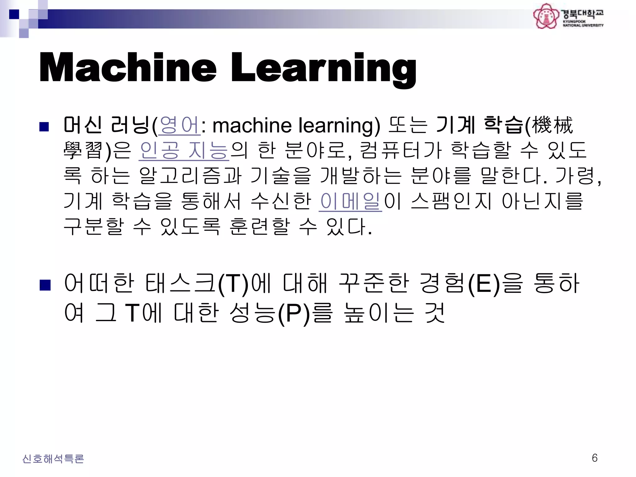 Machine Learning
 머신 러닝(영어: machine learning) 또는 기계 학습(機械
學習)은 인공 지능의 한 분야로, 컴퓨터가 학습할 수 있도
록 하는 알고리즘과 기술을 개발하는 분야를 말한다. 가령,
기계 학습을 통해서 수신한 이메일이 스팸인지 아닌지를
구분할 수 있도록 훈련할 수 있다.
 어떠한 태스크(T)에 대해 꾸준한 경험(E)을 통하
여 그 T에 대한 성능(P)를 높이는 것
신호해석특론 6
 