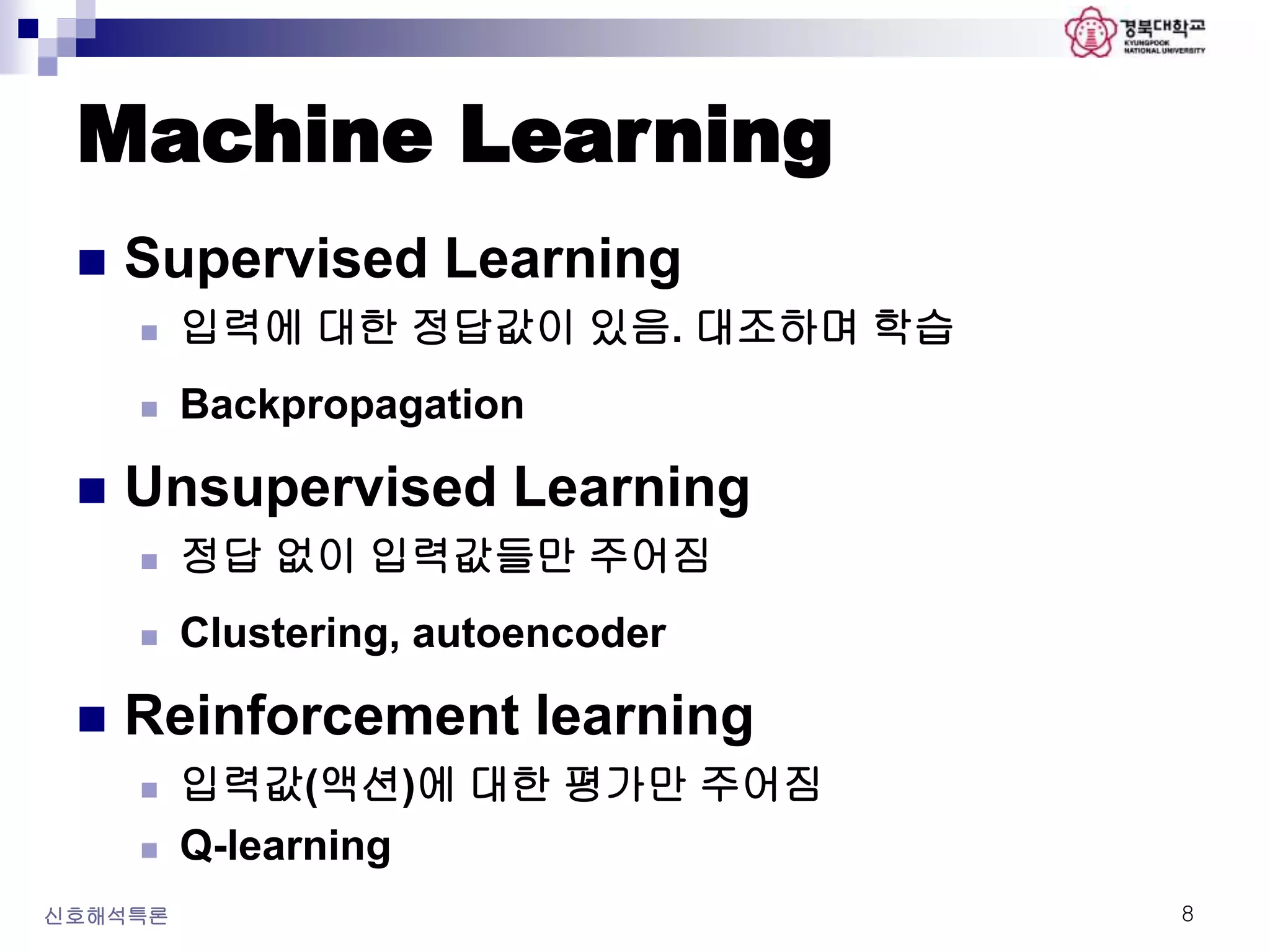 Machine Learning
 Supervised Learning
 입력에 대한 정답값이 있음. 대조하며 학습
 Backpropagation
 Unsupervised Learning
 정답 없이 입력값들만 주어짐
 Clustering, autoencoder
 Reinforcement learning
 입력값(액션)에 대한 평가만 주어짐
 Q-learning
신호해석특론 8
 