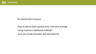 Homework06
As mentioned in lecture,
How to derive least squares error and cross entropy
using maximum likelihood method?
(Just use simple formulas and descriptions)
 