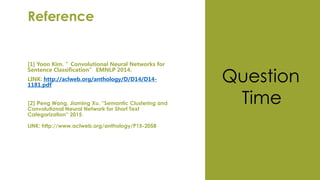 Reference
[1] Yoon Kim. ”Convolutional Neural Networks for
Sentence Classification” EMNLP 2014.
LINK: http://aclweb.org/anthology/D/D14/D14-
1181.pdf
[2] Peng Wang, Jiaming Xu. ”Semantic Clustering and
Convolutional Neural Network for Short Text
Categorization” 2015.
LINK: http://www.aclweb.org/anthology/P15-2058
Question
Time
 