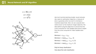 Neural Network and BP Algorithm01
Like most machine learning models, neural networks
also need an optimization objective, a measure of
error or goodness which we want to minimize or
maximize respectively. Here, we use a popular error
metric known as the maximum margin objective. The
idea behind using this objective is to ensure that the
score computed for "true" labeled data points is higher
than the score computed for "false" labeled data
points.
Only for binary classification!
How about the multi-classification
Minimize J = 𝑆"#$%& − 𝑆()*&
Minimize J = max(𝑆"#$%& − 𝑆()*& , 0)
Minimize J = max(𝑆"#$%& − 𝑆()*&+∆ , 0)
Minimize J = max(𝑆"#$%& − 𝑆()*&+1 , 0)
 
