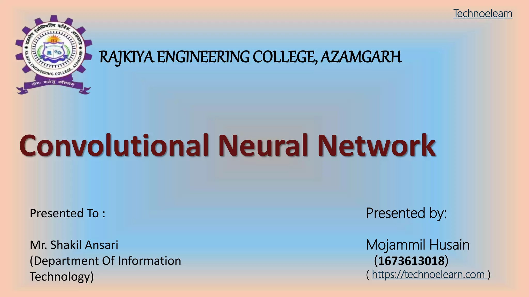 RAJKIYA ENGINEERING COLLEGE, AZAMGARH
Convolutional Neural Network
Presented by:
Mojammil Husain
(1673613018)
( https://technoelearn.com )
Presented To :
Mr. Shakil Ansari
(Department Of Information
Technology)
Technoelearn
 