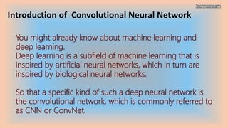 Introduction of Convolutional Neural Network
You might already know about machine learning and
deep learning.
Deep learning is a subfield of machine learning that is
inspired by artificial neural networks, which in turn are
inspired by biological neural networks.
So that a specific kind of such a deep neural network is
the convolutional network, which is commonly referred to
as CNN or ConvNet.
Technoelearn
 