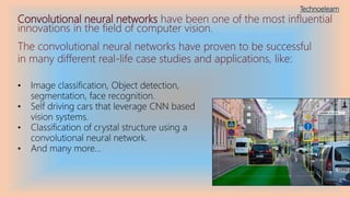 Convolutional neural networks have been one of the most influential
innovations in the field of computer vision.
The convolutional neural networks have proven to be successful
in many different real-life case studies and applications, like:
• Image classification, Object detection,
segmentation, face recognition.
• Self driving cars that leverage CNN based
vision systems.
• Classification of crystal structure using a
convolutional neural network.
• And many more…
Technoelearn
 