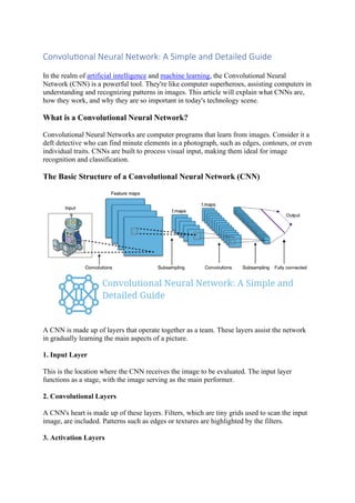 Convolutional Neural Network: A Simple and Detailed Guide
In the realm of artificial intelligence and machine learning, the Convolutional Neural
Network (CNN) is a powerful tool. They're like computer superheroes, assisting computers in
understanding and recognizing patterns in images. This article will explain what CNNs are,
how they work, and why they are so important in today's technology scene.
What is a Convolutional Neural Network?
Convolutional Neural Networks are computer programs that learn from images. Consider it a
deft detective who can find minute elements in a photograph, such as edges, contours, or even
individual traits. CNNs are built to process visual input, making them ideal for image
recognition and classification.
The Basic Structure of a Convolutional Neural Network (CNN)
A CNN is made up of layers that operate together as a team. These layers assist the network
in gradually learning the main aspects of a picture.
1. Input Layer
This is the location where the CNN receives the image to be evaluated. The input layer
functions as a stage, with the image serving as the main performer.
2. Convolutional Layers
A CNN's heart is made up of these layers. Filters, which are tiny grids used to scan the input
image, are included. Patterns such as edges or textures are highlighted by the filters.
3. Activation Layers
 