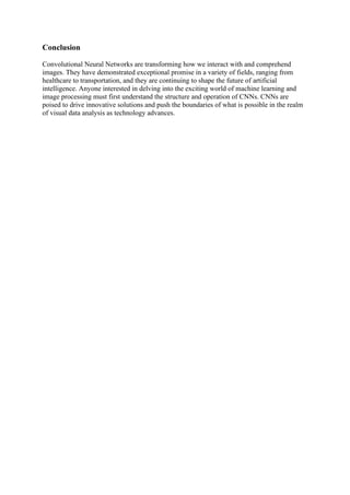 Conclusion
Convolutional Neural Networks are transforming how we interact with and comprehend
images. They have demonstrated exceptional promise in a variety of fields, ranging from
healthcare to transportation, and they are continuing to shape the future of artificial
intelligence. Anyone interested in delving into the exciting world of machine learning and
image processing must first understand the structure and operation of CNNs. CNNs are
poised to drive innovative solutions and push the boundaries of what is possible in the realm
of visual data analysis as technology advances.
 