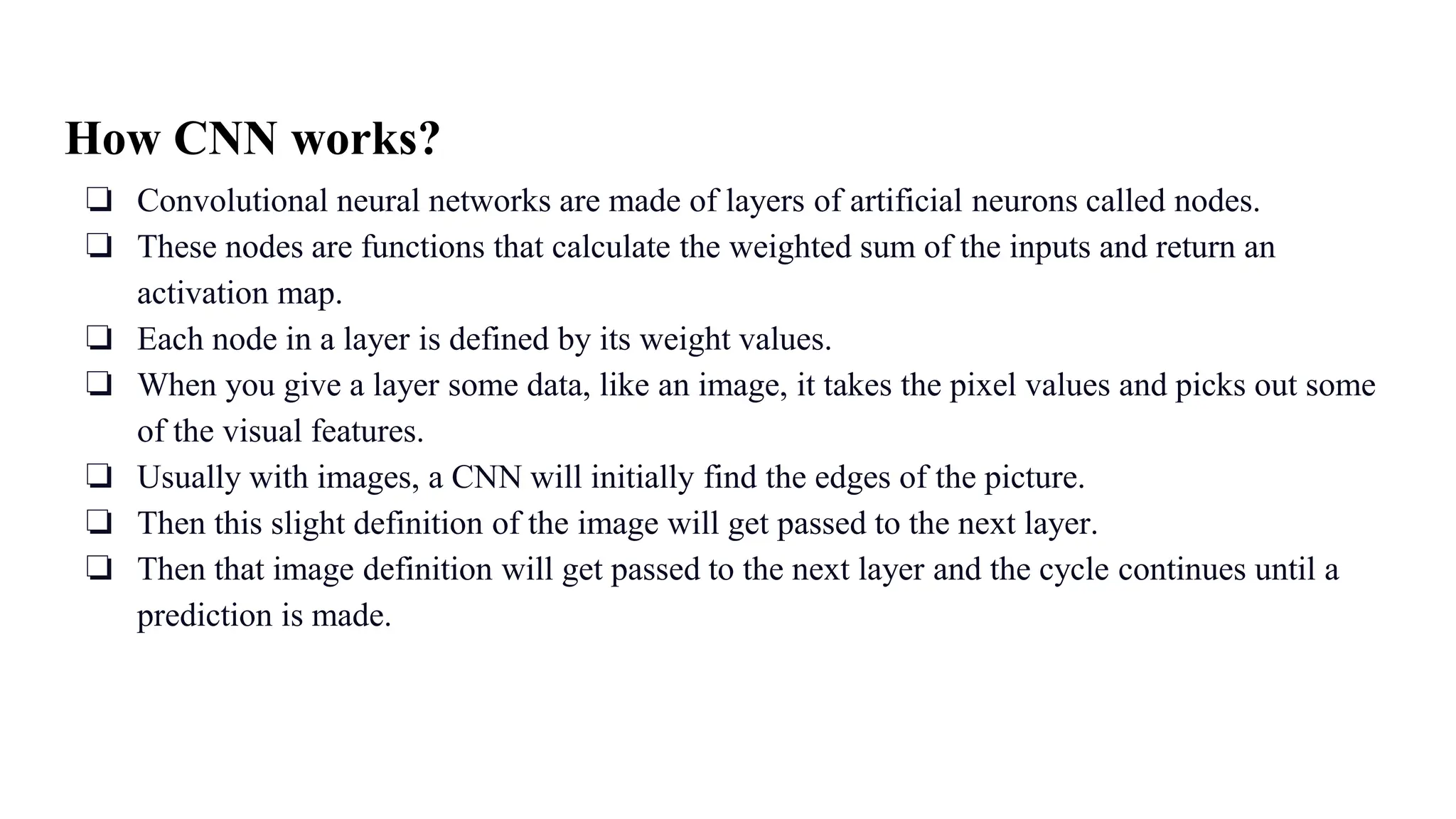 How CNN works?
❏ Convolutional neural networks are made of layers of artificial neurons called nodes.
❏ These nodes are functions that calculate the weighted sum of the inputs and return an
activation map.
❏ Each node in a layer is defined by its weight values.
❏ When you give a layer some data, like an image, it takes the pixel values and picks out some
of the visual features.
❏ Usually with images, a CNN will initially find the edges of the picture.
❏ Then this slight definition of the image will get passed to the next layer.
❏ Then that image definition will get passed to the next layer and the cycle continues until a
prediction is made.
 