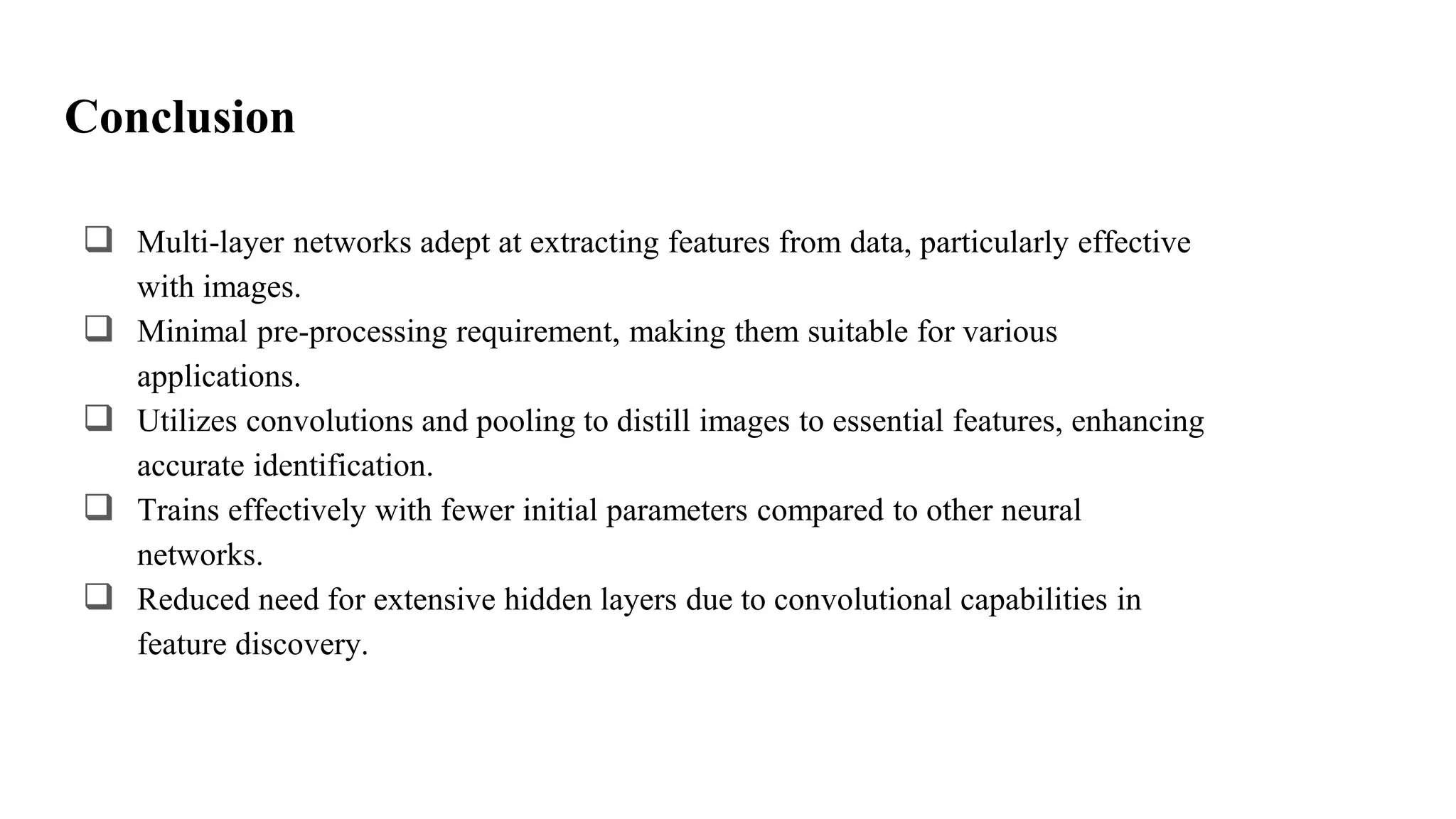 Conclusion
 Multi-layer networks adept at extracting features from data, particularly effective
with images.
 Minimal pre-processing requirement, making them suitable for various
applications.
 Utilizes convolutions and pooling to distill images to essential features, enhancing
accurate identification.
 Trains effectively with fewer initial parameters compared to other neural
networks.
 Reduced need for extensive hidden layers due to convolutional capabilities in
feature discovery.
 