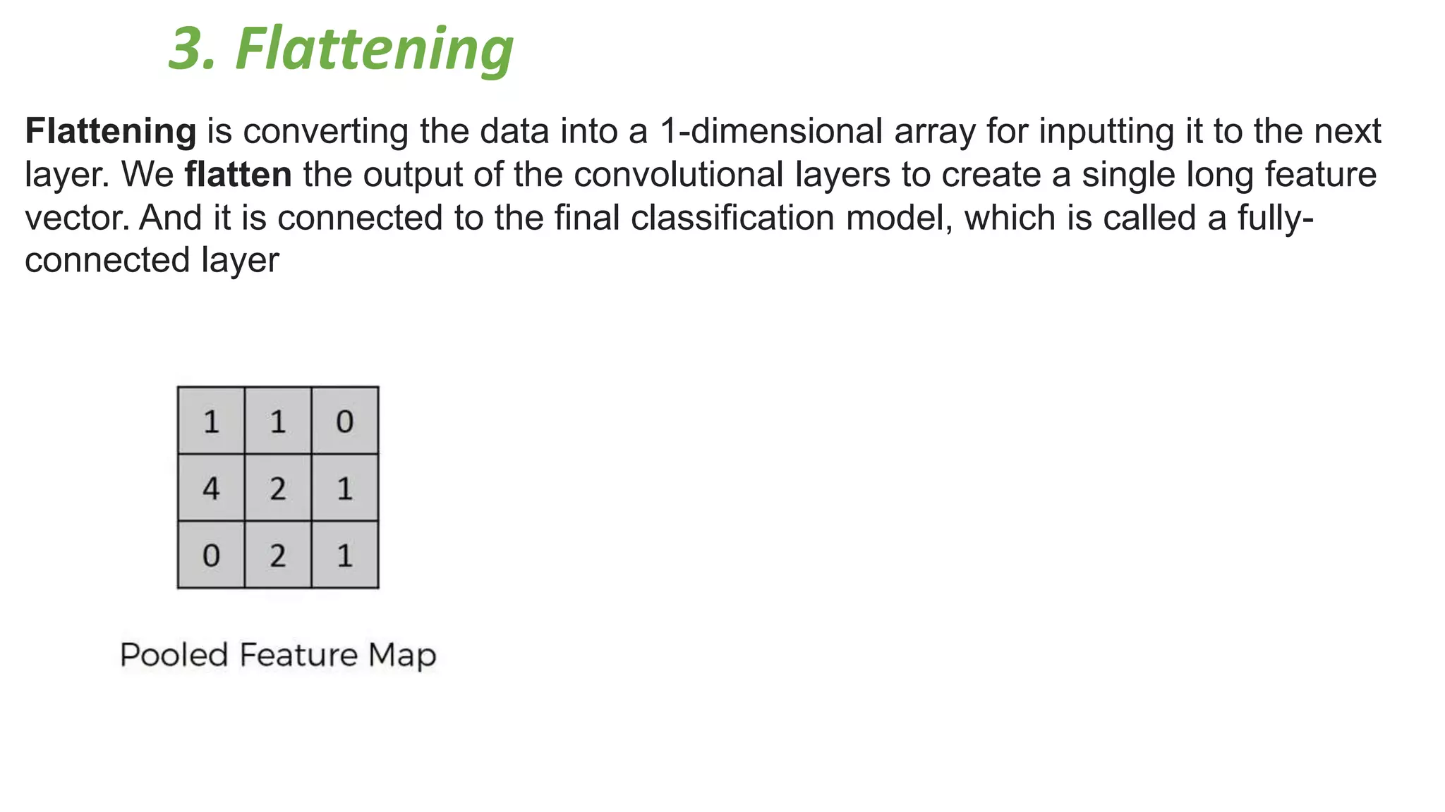 3. Flattening
Flattening is converting the data into a 1-dimensional array for inputting it to the next
layer. We flatten the output of the convolutional layers to create a single long feature
vector. And it is connected to the final classification model, which is called a fully-
connected layer
 