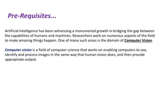 Pre-Requisites...
Artificial Intelligence has been witnessing a monumental growth in bridging the gap between
the capabilities of humans and machines. Researchers work on numerous aspects of the field
to make amazing things happen. One of many such areas is the domain of Computer Vision.
Computer vision is a field of computer science that works on enabling computers to see,
identify and process images in the same way that human vision does, and then provide
appropriate output.
 
