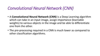 Convolutional Neural Network (CNN)
• A Convolutional Neural Network (CNN) is a Deep Learning algorithm
which can take in an input image, assign importance (learnable
weights) to various objects in the image and be able to differentiate
one from the other.
• The pre-processing required in a CNN is much lower as compared to
other classification algorithms.
 