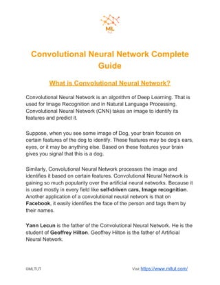 Convolutional Neural Network Complete
Guide
What is Convolutional Neural Network?
Convolutional Neural Network is an algorithm of Deep Learning. That is
used for Image Recognition and in Natural Language Processing.
Convolutional Neural Network (CNN) takes an image to identify its
features and predict it.
Suppose, when you see some image of Dog, your brain focuses on
certain features of the dog to identify. These features may be dog’s ears,
eyes, or it may be anything else. Based on these features your brain
gives you signal that this is a dog.
Similarly, Convolutional Neural Network processes the image and
identifies it based on certain features. Convolutional Neural Network is
gaining so much popularity over the artificial neural networks. Because it
is used mostly in every field like ​self-driven cars, Image recognition​.
Another application of a convolutional neural network is that on
Facebook​, it easily identifies the face of the person and tags them by
their names.
Yann Lecun​ is the father of the Convolutional Neural Network. He is the
student of ​Geoffrey Hilton​. Geoffrey Hilton is the father of Artificial
Neural Network.
©MLTUT Visit ​https://www.mltut.com/
 