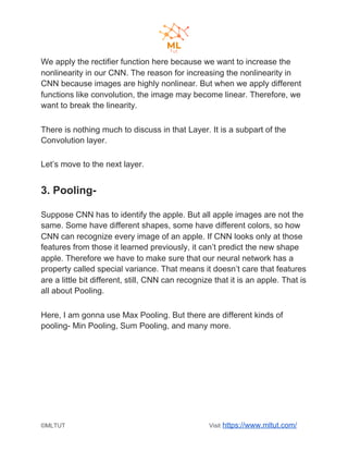 We apply the rectifier function here because we want to increase the
nonlinearity in our CNN. The reason for increasing the nonlinearity in
CNN because images are highly nonlinear. But when we apply different
functions like convolution, the image may become linear. Therefore, we
want to break the linearity.
There is nothing much to discuss in that Layer. It is a subpart of the
Convolution layer.
Let’s move to the next layer.
3. Pooling-
Suppose CNN has to identify the apple. But all apple images are not the
same. Some have different shapes, some have different colors, so how
CNN can recognize every image of an apple. If CNN looks only at those
features from those it learned previously, it can’t predict the new shape
apple. Therefore we have to make sure that our neural network has a
property called special variance. That means it doesn’t care that features
are a little bit different, still, CNN can recognize that it is an apple. That is
all about Pooling.
Here, I am gonna use Max Pooling. But there are different kinds of
pooling- Min Pooling, Sum Pooling, and many more.
©MLTUT Visit ​https://www.mltut.com/
 