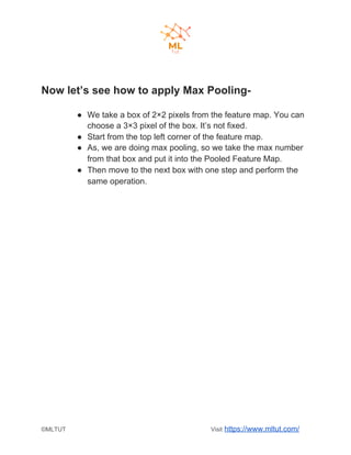 Now let’s see how to apply Max Pooling-
● We take a box of 2×2 pixels from the feature map. You can
choose a 3×3 pixel of the box. It’s not fixed.
● Start from the top left corner of the feature map.
● As, we are doing max pooling, so we take the max number
from that box and put it into the Pooled Feature Map.
● Then move to the next box with one step and perform the
same operation.
©MLTUT Visit ​https://www.mltut.com/
 