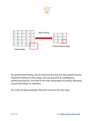 By performing Pooling, we are reducing the size but also preserving the
important features of the image. We are preventing overfitting by
performing pooling. And that is the main advantage of pooling. Because
not all information is important.
So, that’s all about pooling. Now let’s move to the next step.
©MLTUT Visit ​https://www.mltut.com/
 