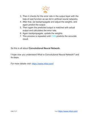 3. Then it checks for the error rate in the output layer with the
help of cost function as we did in artificial neural networks.
4. After that, we backpropagate and adjust the weights, and
again predict the output.
5. Then again the predicted output is matched with actual
output and calculates the error rate.
6. Again backpropagate, update the weights.
7. This process is repeated until ​CNN​ predicts the accurate
result.
So this is all about ​Convolutional Neural Network.
I hope now you understand What is Convolutional Neural Network? and
its steps.
For more details visit- ​https://www.mltut.com/
©MLTUT Visit ​https://www.mltut.com/
 