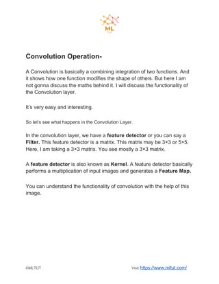 Convolution Operation-
A Convolution is basically a combining integration of two functions. And
it shows how one function modifies the shape of others. But here I am
not gonna discuss the maths behind it. I will discuss the functionality of
the Convolution layer.
It’s very easy and interesting.
So let’s see what happens in the Convolution Layer.
In the convolution layer, we have a ​feature detector​ or you can say a
Filter.​ This feature detector is a matrix. This matrix may be 3×3 or 5×5.
Here, I am taking a 3×3 matrix. You see mostly a 3×3 matrix.
A ​feature detector​ is also known as ​Kernel​. A feature detector basically
performs a multiplication of input images and generates a ​Feature Map.
You can understand the functionality of convolution with the help of this
image.
©MLTUT Visit ​https://www.mltut.com/
 
