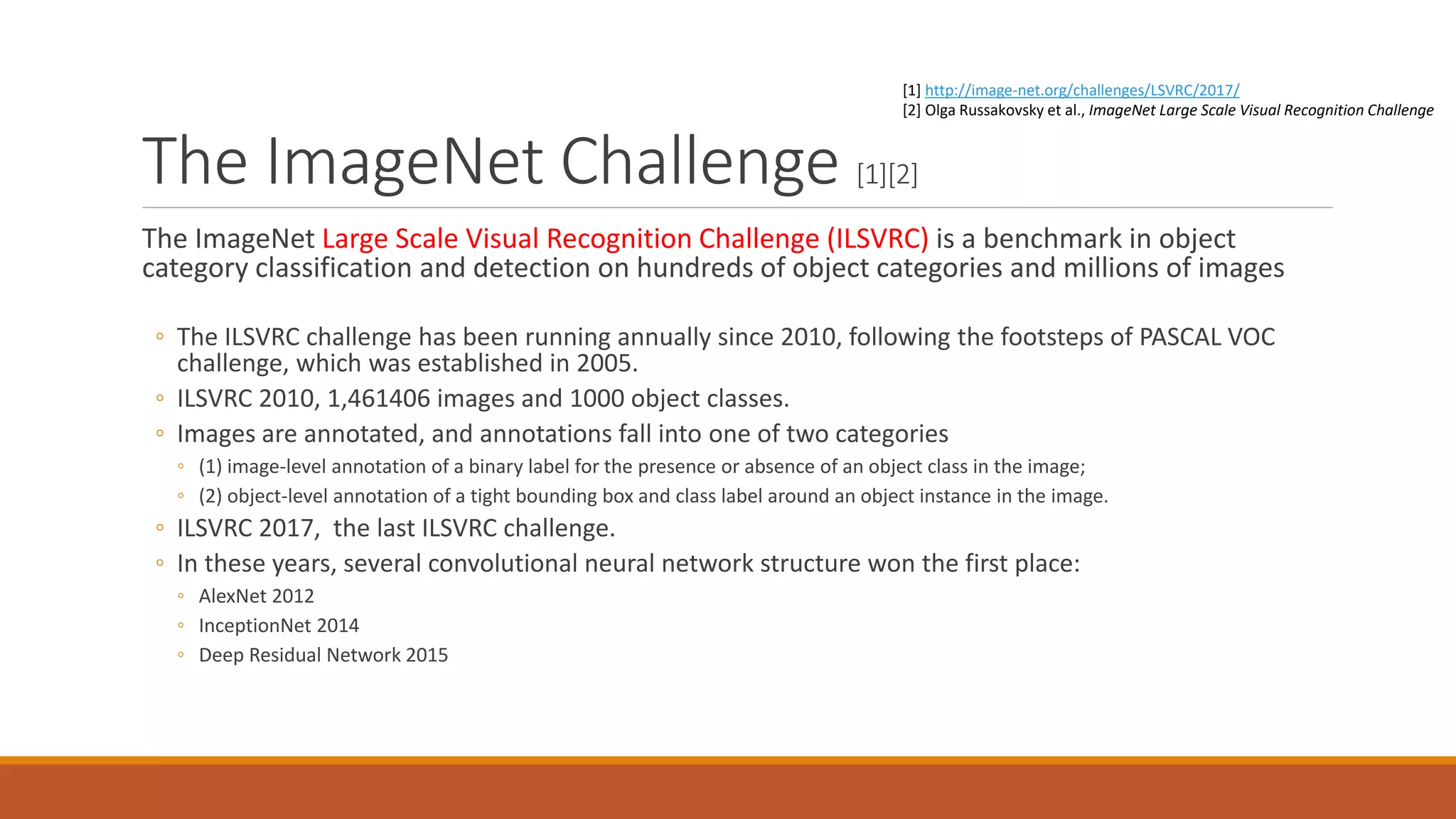 The ImageNet Challenge [1][2]
The ImageNet Large Scale Visual Recognition Challenge (ILSVRC) is a benchmark in object
category classification and detection on hundreds of object categories and millions of images
◦ The ILSVRC challenge has been running annually since 2010, following the footsteps of PASCAL VOC
challenge, which was established in 2005.
◦ ILSVRC 2010, 1,461406 images and 1000 object classes.
◦ Images are annotated, and annotations fall into one of two categories
◦ (1) image-level annotation of a binary label for the presence or absence of an object class in the image;
◦ (2) object-level annotation of a tight bounding box and class label around an object instance in the image.
◦ ILSVRC 2017, the last ILSVRC challenge.
◦ In these years, several convolutional neural network structure won the first place:
◦ AlexNet 2012
◦ InceptionNet 2014
◦ Deep Residual Network 2015
[1] http://image-net.org/challenges/LSVRC/2017/
[2] Olga Russakovsky et al., ImageNet Large Scale Visual Recognition Challenge
 