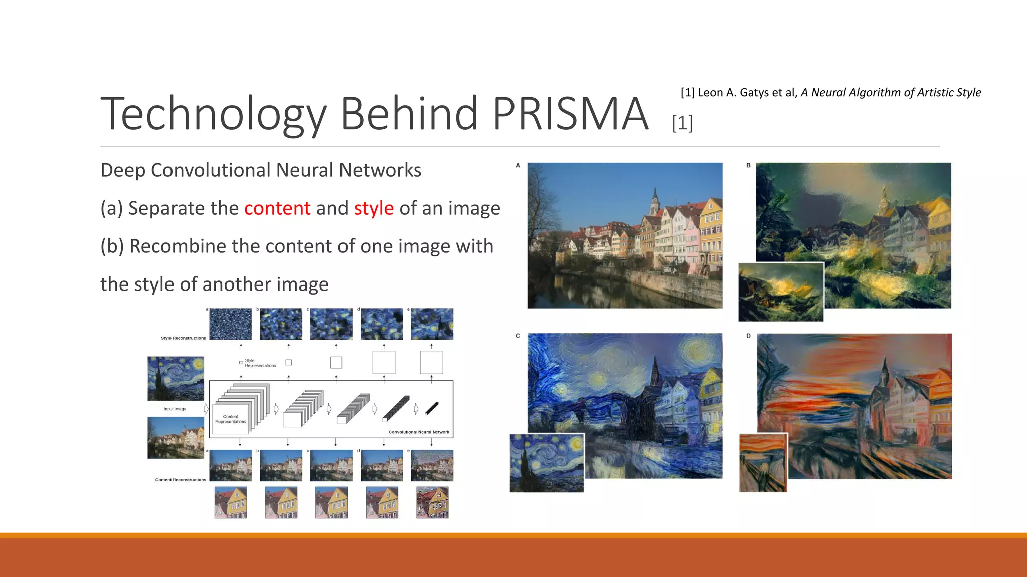 Technology Behind PRISMA [1]
Deep Convolutional Neural Networks
(a) Separate the content and style of an image
(b) Recombine the content of one image with
the style of another image
[1] Leon A. Gatys et al, A Neural Algorithm of Artistic Style
 