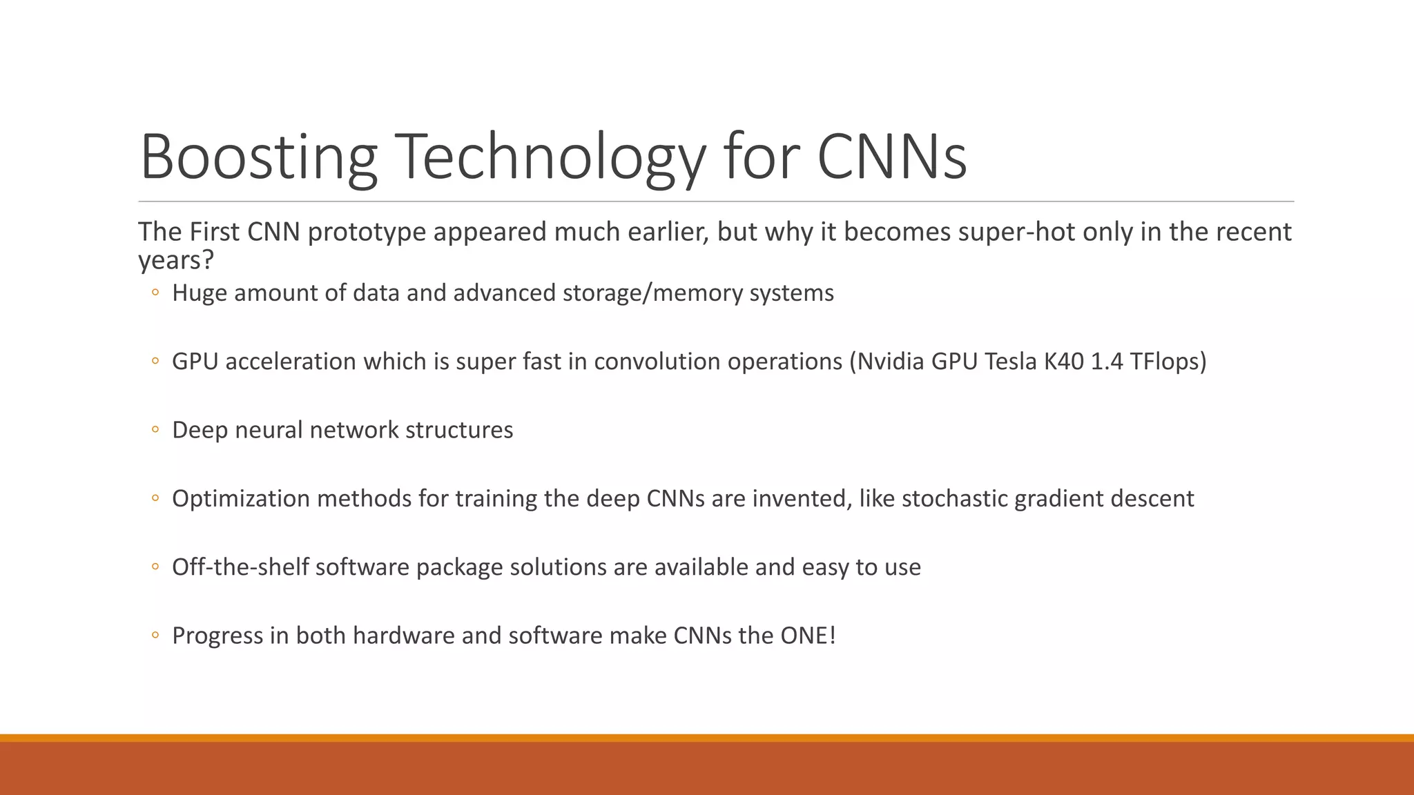 Boosting Technology for CNNs
The First CNN prototype appeared much earlier, but why it becomes super-hot only in the recent
years?
◦ Huge amount of data and advanced storage/memory systems
◦ GPU acceleration which is super fast in convolution operations (Nvidia GPU Tesla K40 1.4 TFlops)
◦ Deep neural network structures
◦ Optimization methods for training the deep CNNs are invented, like stochastic gradient descent
◦ Off-the-shelf software package solutions are available and easy to use
◦ Progress in both hardware and software make CNNs the ONE!
 