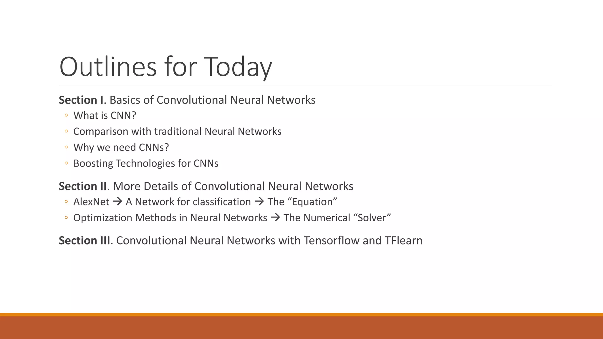 Outlines for Today
Section I. Basics of Convolutional Neural Networks
◦ What is CNN?
◦ Comparison with traditional Neural Networks
◦ Why we need CNNs?
◦ Boosting Technologies for CNNs
Section II. More Details of Convolutional Neural Networks
◦ AlexNet  A Network for classification  The “Equation”
◦ Optimization Methods in Neural Networks  The Numerical “Solver”
Section III. Convolutional Neural Networks with Tensorflow and TFlearn
 