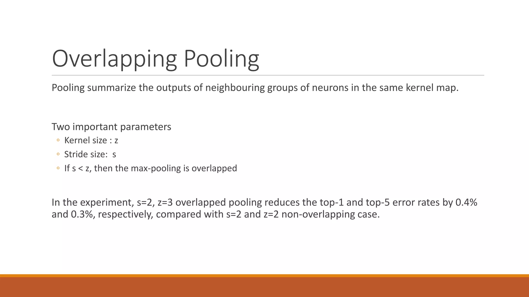 Overlapping Pooling
Pooling summarize the outputs of neighbouring groups of neurons in the same kernel map.
Two important parameters
◦ Kernel size : z
◦ Stride size: s
◦ If s < z, then the max-pooling is overlapped
In the experiment, s=2, z=3 overlapped pooling reduces the top-1 and top-5 error rates by 0.4%
and 0.3%, respectively, compared with s=2 and z=2 non-overlapping case.
 