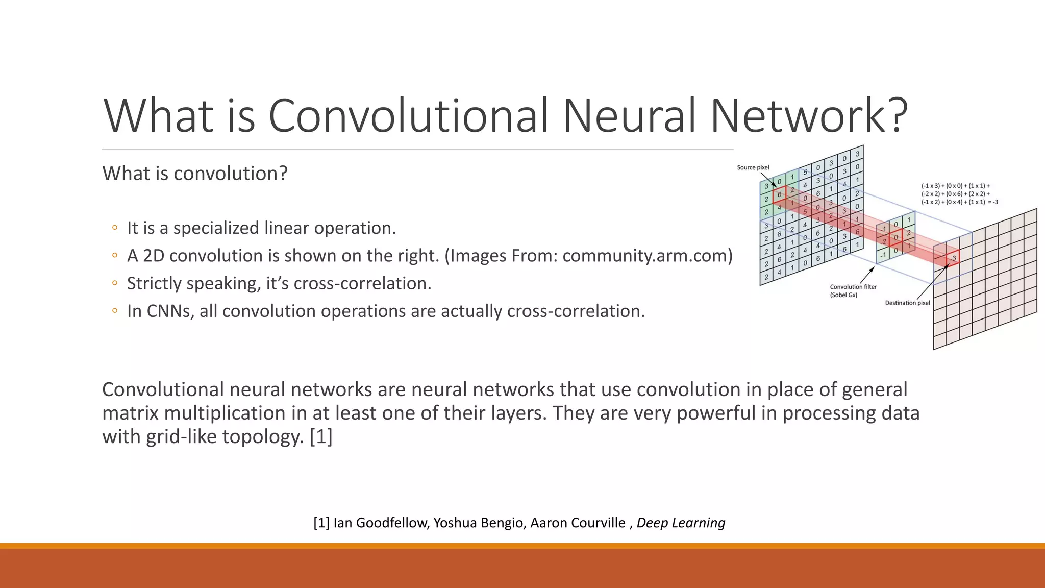 What is Convolutional Neural Network?
What is convolution?
◦ It is a specialized linear operation.
◦ A 2D convolution is shown on the right. (Images From: community.arm.com)
◦ Strictly speaking, it’s cross-correlation.
◦ In CNNs, all convolution operations are actually cross-correlation.
Convolutional neural networks are neural networks that use convolution in place of general
matrix multiplication in at least one of their layers. They are very powerful in processing data
with grid-like topology. [1]
[1] Ian Goodfellow, Yoshua Bengio, Aaron Courville , Deep Learning
 