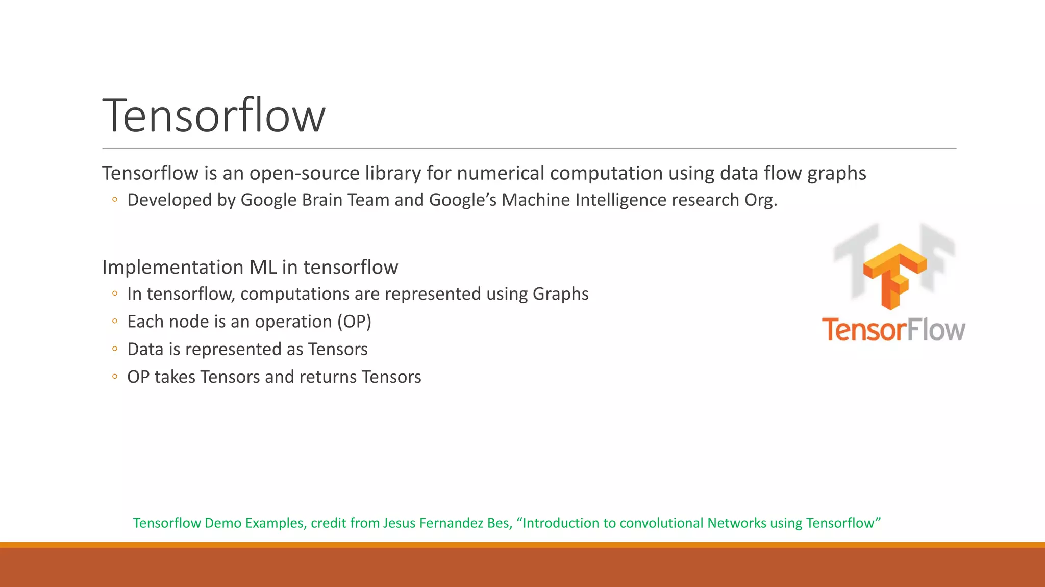 Tensorflow
Tensorflow is an open-source library for numerical computation using data flow graphs
◦ Developed by Google Brain Team and Google’s Machine Intelligence research Org.
Implementation ML in tensorflow
◦ In tensorflow, computations are represented using Graphs
◦ Each node is an operation (OP)
◦ Data is represented as Tensors
◦ OP takes Tensors and returns Tensors
Tensorflow Demo Examples, credit from Jesus Fernandez Bes, “Introduction to convolutional Networks using Tensorflow”
 