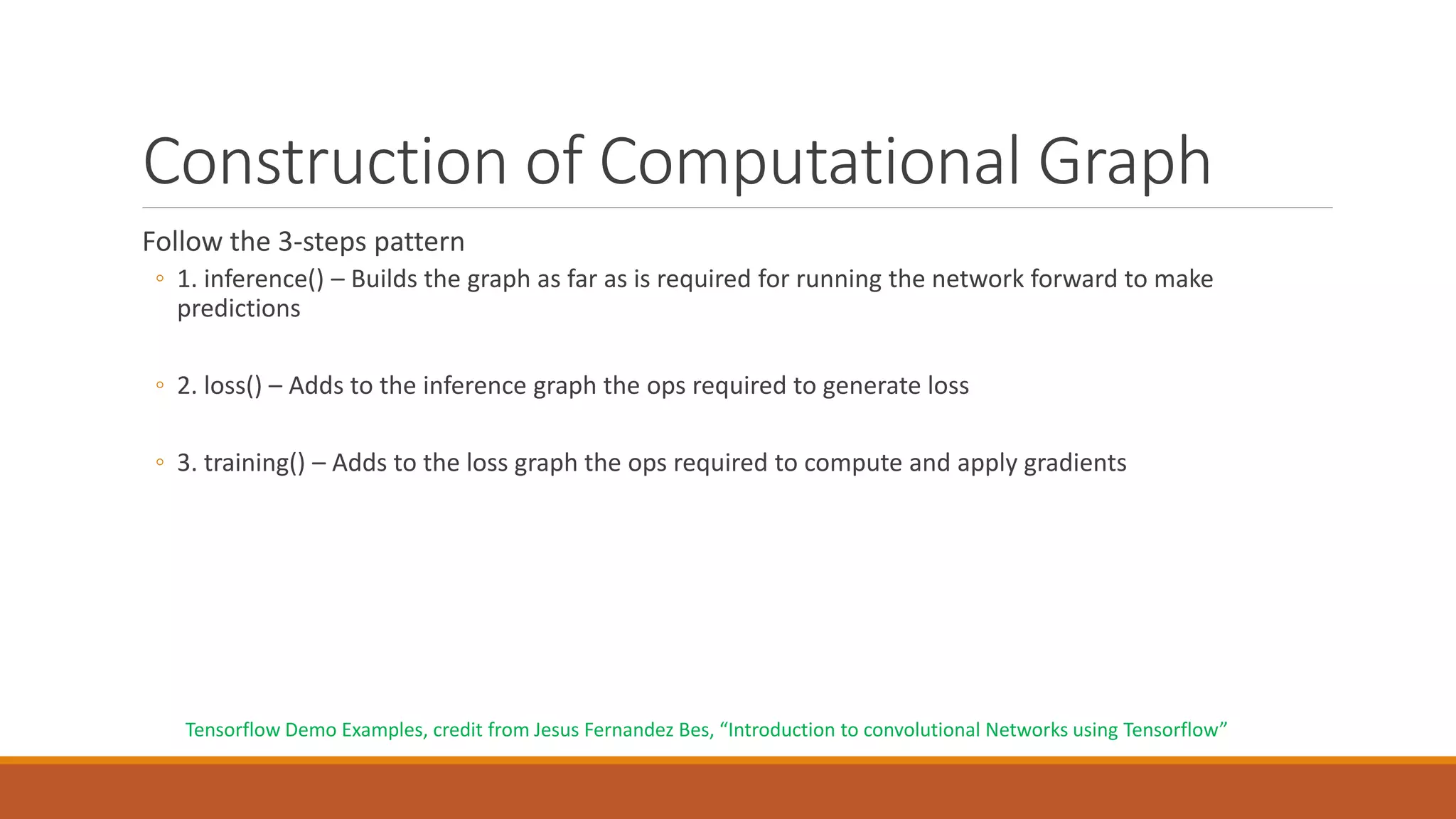 Construction of Computational Graph
Follow the 3-steps pattern
◦ 1. inference() – Builds the graph as far as is required for running the network forward to make
predictions
◦ 2. loss() – Adds to the inference graph the ops required to generate loss
◦ 3. training() – Adds to the loss graph the ops required to compute and apply gradients
Tensorflow Demo Examples, credit from Jesus Fernandez Bes, “Introduction to convolutional Networks using Tensorflow”
 