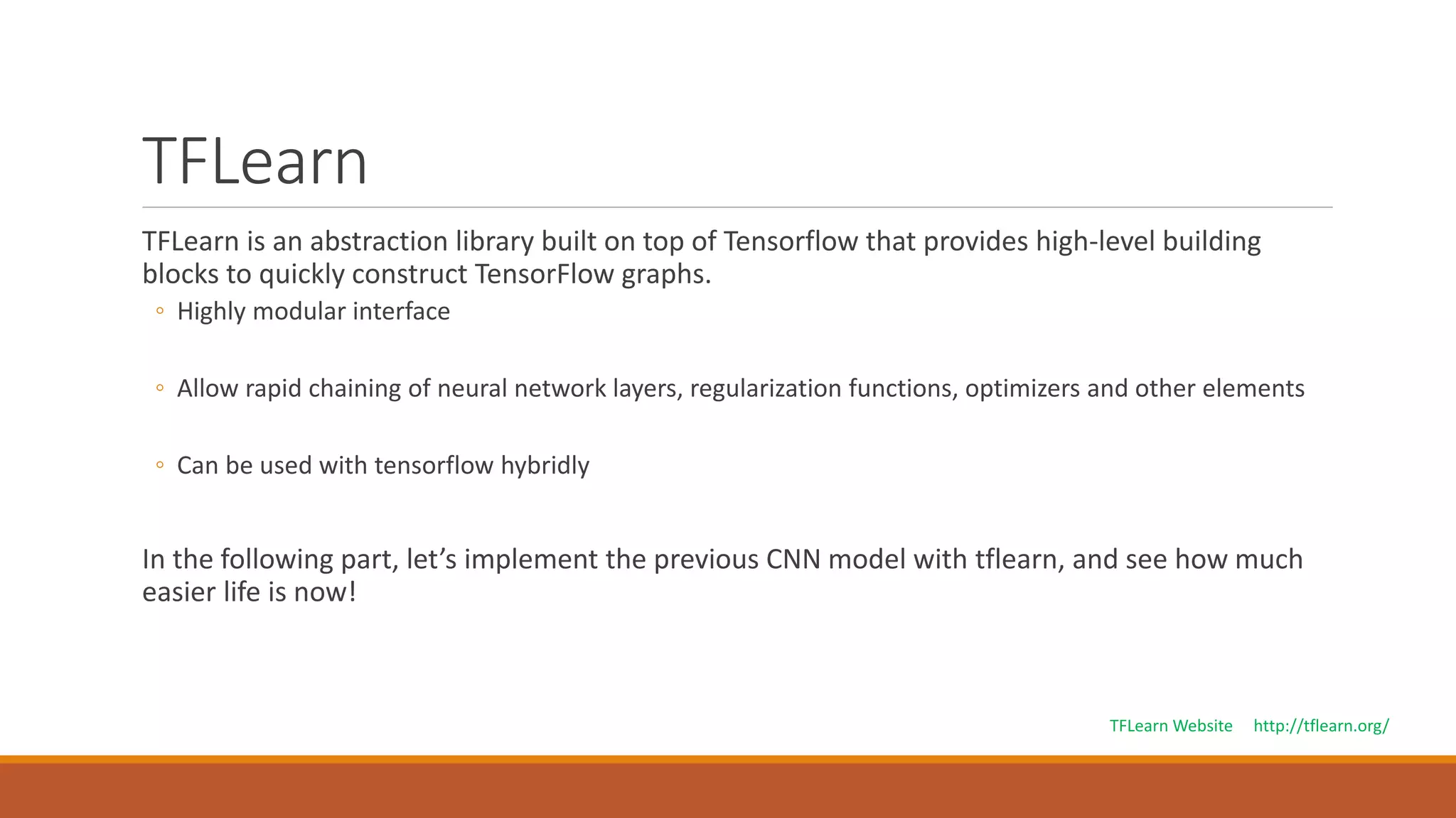 TFLearn
TFLearn is an abstraction library built on top of Tensorflow that provides high-level building
blocks to quickly construct TensorFlow graphs.
◦ Highly modular interface
◦ Allow rapid chaining of neural network layers, regularization functions, optimizers and other elements
◦ Can be used with tensorflow hybridly
In the following part, let’s implement the previous CNN model with tflearn, and see how much
easier life is now!
TFLearn Website http://tflearn.org/
 