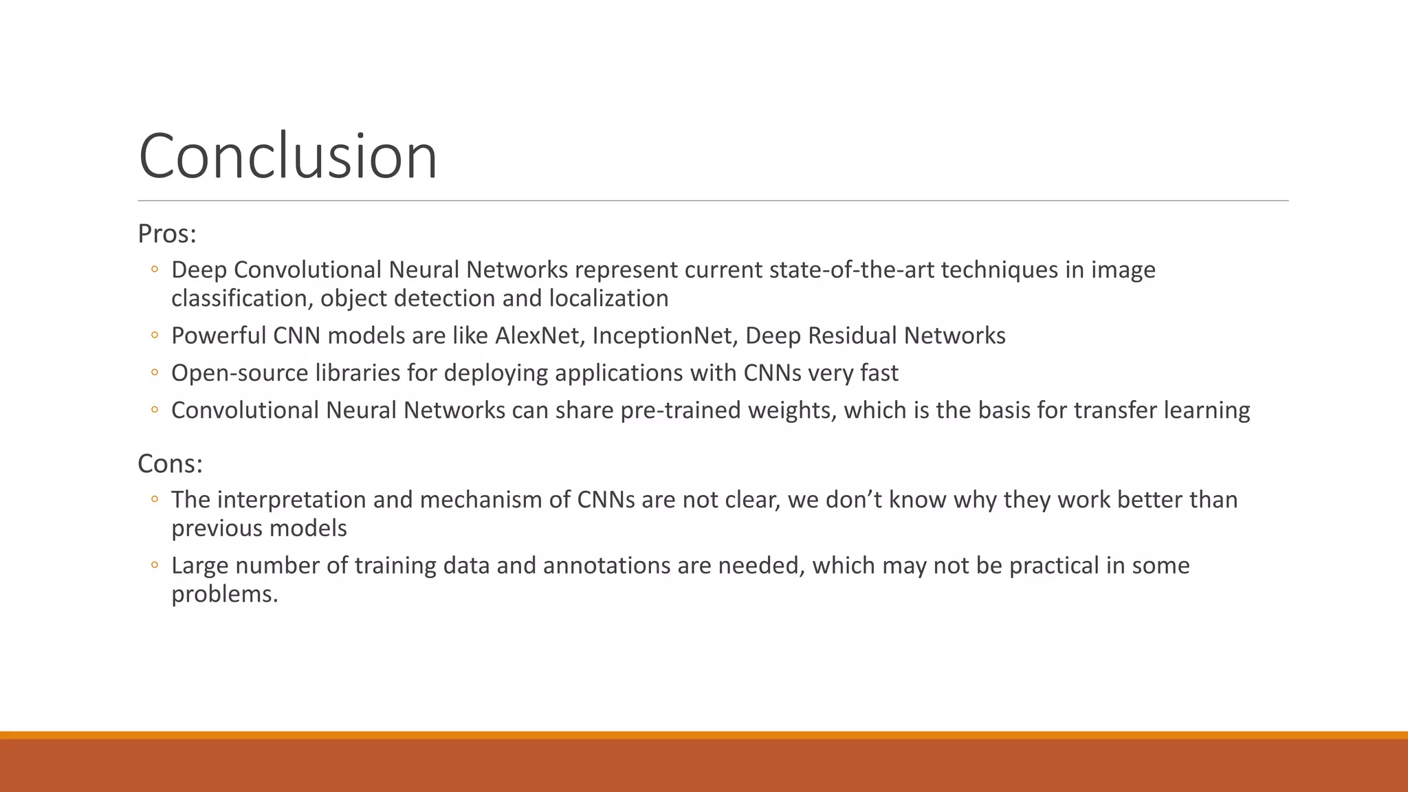 Conclusion
Pros:
◦ Deep Convolutional Neural Networks represent current state-of-the-art techniques in image
classification, object detection and localization
◦ Powerful CNN models are like AlexNet, InceptionNet, Deep Residual Networks
◦ Open-source libraries for deploying applications with CNNs very fast
◦ Convolutional Neural Networks can share pre-trained weights, which is the basis for transfer learning
Cons:
◦ The interpretation and mechanism of CNNs are not clear, we don’t know why they work better than
previous models
◦ Large number of training data and annotations are needed, which may not be practical in some
problems.
 