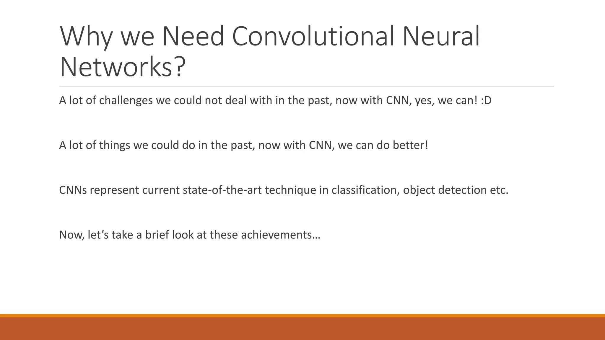 Why we Need Convolutional Neural
Networks?
A lot of challenges we could not deal with in the past, now with CNN, yes, we can! :D
A lot of things we could do in the past, now with CNN, we can do better!
CNNs represent current state-of-the-art technique in classification, object detection etc.
Now, let’s take a brief look at these achievements…
 