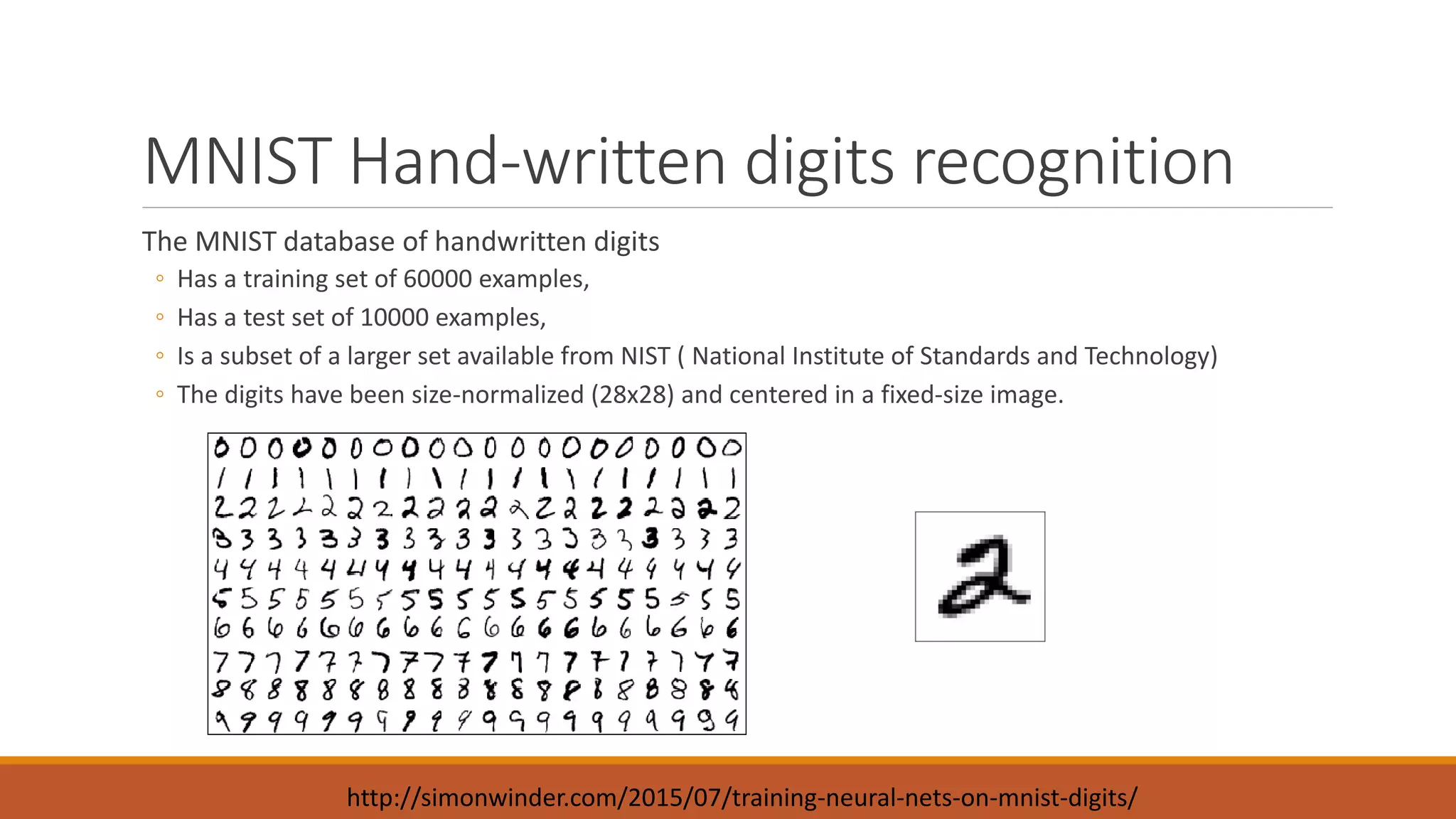 MNIST Hand-written digits recognition
The MNIST database of handwritten digits
◦ Has a training set of 60000 examples,
◦ Has a test set of 10000 examples,
◦ Is a subset of a larger set available from NIST ( National Institute of Standards and Technology)
◦ The digits have been size-normalized (28x28) and centered in a fixed-size image.
http://simonwinder.com/2015/07/training-neural-nets-on-mnist-digits/
 