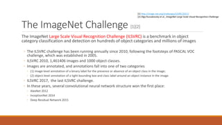 The ImageNet Challenge [1][2]
The ImageNet Large Scale Visual Recognition Challenge (ILSVRC) is a benchmark in object
category classification and detection on hundreds of object categories and millions of images
◦ The ILSVRC challenge has been running annually since 2010, following the footsteps of PASCAL VOC
challenge, which was established in 2005.
◦ ILSVRC 2010, 1,461406 images and 1000 object classes.
◦ Images are annotated, and annotations fall into one of two categories
◦ (1) image-level annotation of a binary label for the presence or absence of an object class in the image;
◦ (2) object-level annotation of a tight bounding box and class label around an object instance in the image.
◦ ILSVRC 2017, the last ILSVRC challenge.
◦ In these years, several convolutional neural network structure won the first place:
◦ AlexNet 2012
◦ InceptionNet 2014
◦ Deep Residual Network 2015
[1] http://image-net.org/challenges/LSVRC/2017/
[2] Olga Russakovsky et al., ImageNet Large Scale Visual Recognition Challenge
 