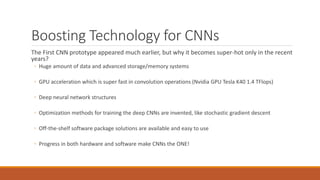 Boosting Technology for CNNs
The First CNN prototype appeared much earlier, but why it becomes super-hot only in the recent
years?
◦ Huge amount of data and advanced storage/memory systems
◦ GPU acceleration which is super fast in convolution operations (Nvidia GPU Tesla K40 1.4 TFlops)
◦ Deep neural network structures
◦ Optimization methods for training the deep CNNs are invented, like stochastic gradient descent
◦ Off-the-shelf software package solutions are available and easy to use
◦ Progress in both hardware and software make CNNs the ONE!
 