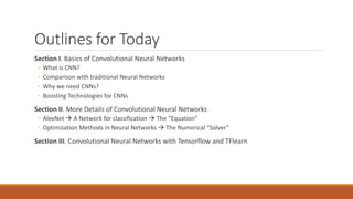 Outlines for Today
Section I. Basics of Convolutional Neural Networks
◦ What is CNN?
◦ Comparison with traditional Neural Networks
◦ Why we need CNNs?
◦ Boosting Technologies for CNNs
Section II. More Details of Convolutional Neural Networks
◦ AlexNet  A Network for classification  The “Equation”
◦ Optimization Methods in Neural Networks  The Numerical “Solver”
Section III. Convolutional Neural Networks with Tensorflow and TFlearn
 