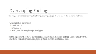 Overlapping Pooling
Pooling summarize the outputs of neighbouring groups of neurons in the same kernel map.
Two important parameters
◦ Kernel size : z
◦ Stride size: s
◦ If s < z, then the max-pooling is overlapped
In the experiment, s=2, z=3 overlapped pooling reduces the top-1 and top-5 error rates by 0.4%
and 0.3%, respectively, compared with s=2 and z=2 non-overlapping case.
 