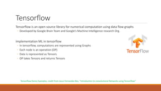 Tensorflow
Tensorflow is an open-source library for numerical computation using data flow graphs
◦ Developed by Google Brain Team and Google’s Machine Intelligence research Org.
Implementation ML in tensorflow
◦ In tensorflow, computations are represented using Graphs
◦ Each node is an operation (OP)
◦ Data is represented as Tensors
◦ OP takes Tensors and returns Tensors
Tensorflow Demo Examples, credit from Jesus Fernandez Bes, “Introduction to convolutional Networks using Tensorflow”
 