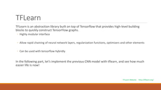 TFLearn
TFLearn is an abstraction library built on top of Tensorflow that provides high-level building
blocks to quickly construct TensorFlow graphs.
◦ Highly modular interface
◦ Allow rapid chaining of neural network layers, regularization functions, optimizers and other elements
◦ Can be used with tensorflow hybridly
In the following part, let’s implement the previous CNN model with tflearn, and see how much
easier life is now!
TFLearn Website http://tflearn.org/
 